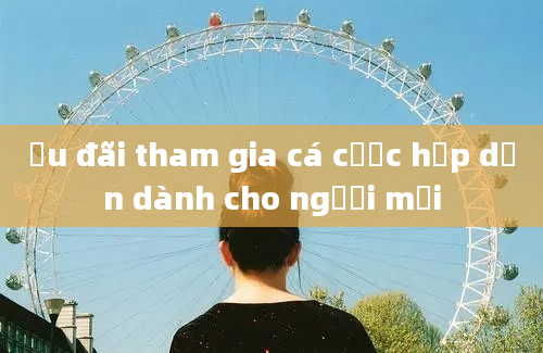 Ưu đãi tham gia cá cược hấp dẫn dành cho người mới