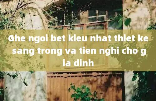 Ghe ngoi bet kieu nhat thiet ke sang trong va tien nghi cho gia dinh