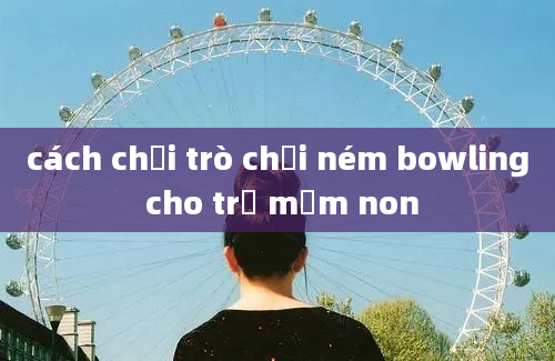 cách chơi trò chơi ném bowling cho trẻ mầm non