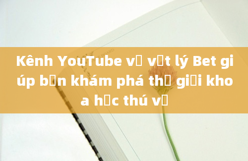 Kênh YouTube về vật lý Bet giúp bạn khám phá thế giới khoa học thú vị