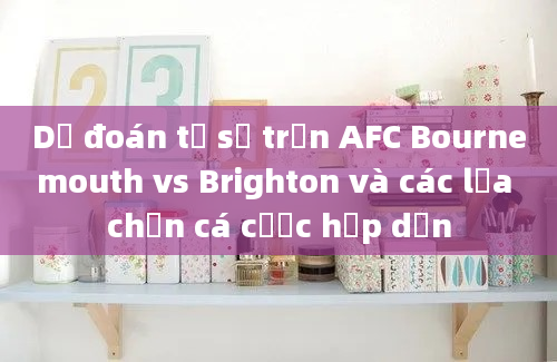 Dự đoán tỷ số trận AFC Bournemouth vs Brighton và các lựa chọn cá cược hấp dẫn