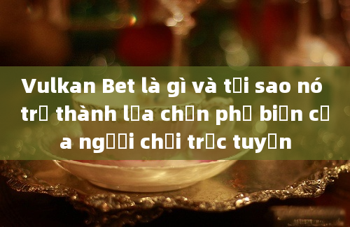 Vulkan Bet là gì và tại sao nó trở thành lựa chọn phổ biến của người chơi trực tuyến