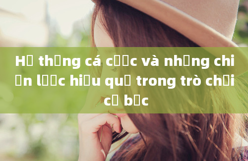 Hệ thống cá cược và những chiến lược hiệu quả trong trò chơi cờ bạc