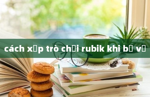 cách xếp trò chơi rubik khi bị vỡ