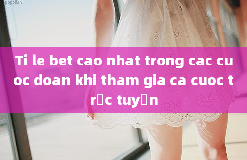 Ti le bet cao nhat trong cac cuoc doan khi tham gia ca cuoc trực tuyến