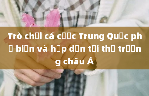 Trò chơi cá cược Trung Quốc phổ biến và hấp dẫn tại thị trường châu Á