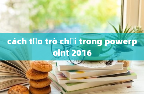 cách tạo trò chơi trong powerpoint 2016