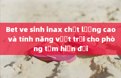 Bet ve sinh inax chất lượng cao và tính năng vượt trội cho phòng tắm hiện đại