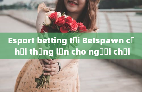 Esport betting tại Betspawn cơ hội thắng lớn cho người chơi