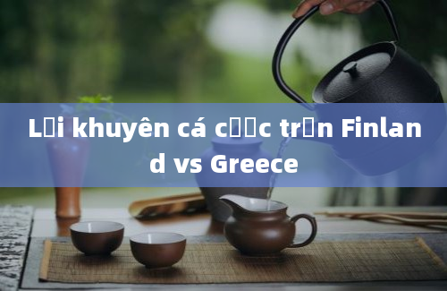 Lời khuyên cá cược trận Finland vs Greece