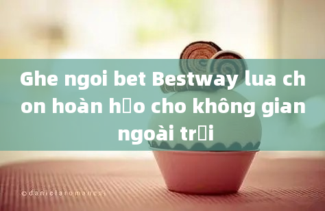 Ghe ngoi bet Bestway lua chon hoàn hảo cho không gian ngoài trời