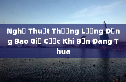 Nghệ Thuật Thương Lượng Đừng Bao Giờ Cược Khi Bạn Đang Thua