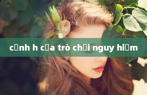 cảnh h của trò chơi nguy hiểm