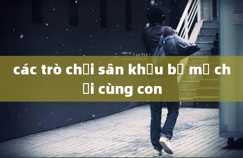 các trò chơi sân khấu bố mẹ chơi cùng con