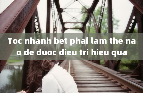 Toc nhanh bet phai lam the nao de duoc dieu tri hieu qua