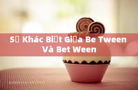 Sự Khác Biệt Giữa Be Tween Và Bet Ween