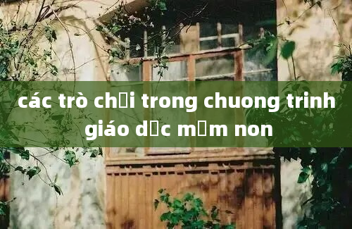 các trò chơi trong chuong trinh giáo dục mầm non