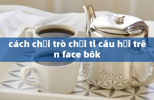 cách chơi trò chơi tl câu hỏi trên face bôk