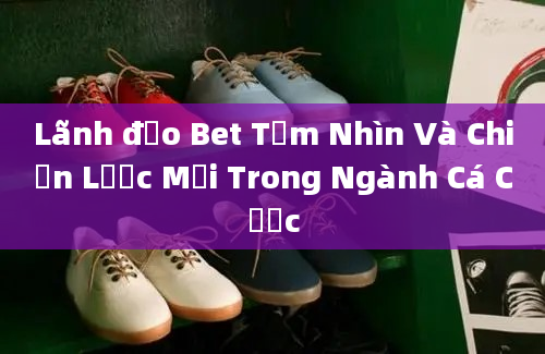 Lãnh đạo Bet Tầm Nhìn Và Chiến Lược Mới Trong Ngành Cá Cược