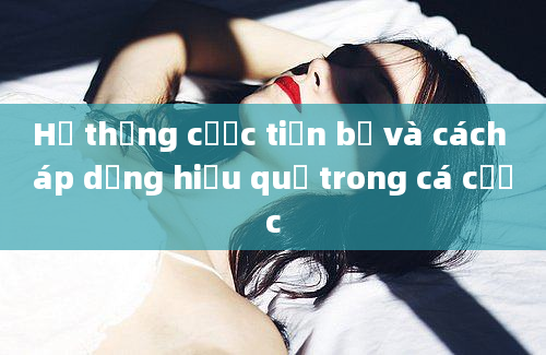 Hệ thống cược tiến bộ và cách áp dụng hiệu quả trong cá cược