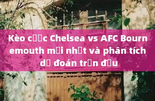 Kèo cược Chelsea vs AFC Bournemouth mới nhất và phân tích dự đoán trận đấu