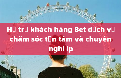 Hỗ trợ khách hàng Bet dịch vụ chăm sóc tận tâm và chuyên nghiệp