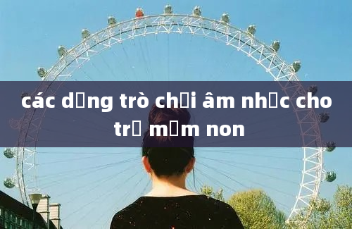 các dạng trò chơi âm nhạc cho trẻ mầm non