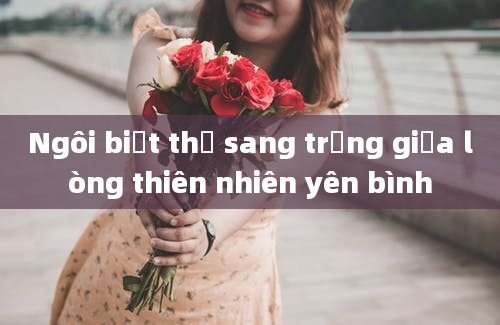 Ngôi biệt thự sang trọng giữa lòng thiên nhiên yên bình