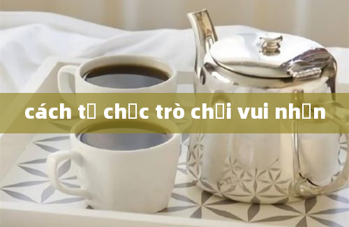 cách tổ chức trò chơi vui nhộn