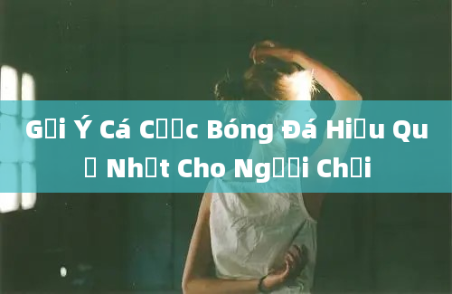 Gợi Ý Cá Cược Bóng Đá Hiệu Quả Nhất Cho Người Chơi