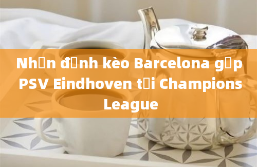 Nhận định kèo Barcelona gặp PSV Eindhoven tại Champions League