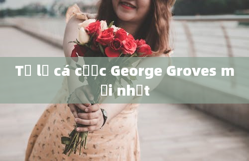 Tỷ lệ cá cược George Groves mới nhất