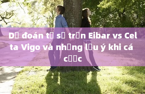 Dự đoán tỷ số trận Eibar vs Celta Vigo và những lưu ý khi cá cược