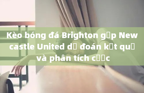 Kèo bóng đá Brighton gặp Newcastle United dự đoán kết quả và phân tích cược