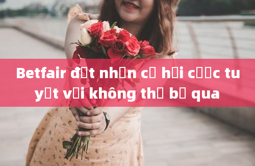 Betfair đặt nhận cơ hội cược tuyệt vời không thể bỏ qua