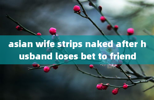 asian wife strips naked after husband loses bet to friend