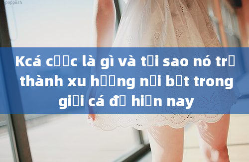 Kcá cược là gì và tại sao nó trở thành xu hướng nổi bật trong giới cá độ hiện nay