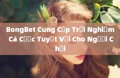 BongBet Cung Cấp Trải Nghiệm Cá Cược Tuyệt Vời Cho Người Chơi