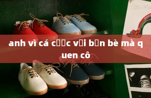 anh vì cá cược với bạn bè mà quen cô