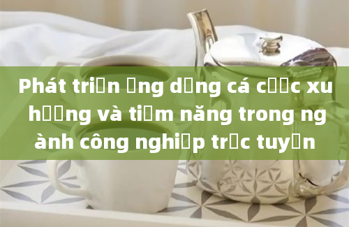 Phát triển ứng dụng cá cược xu hướng và tiềm năng trong ngành công nghiệp trực tuyến