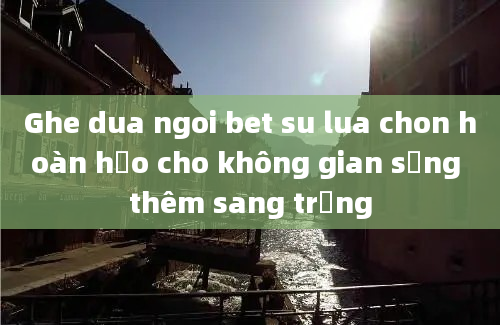 Ghe dua ngoi bet su lua chon hoàn hảo cho không gian sống thêm sang trọng