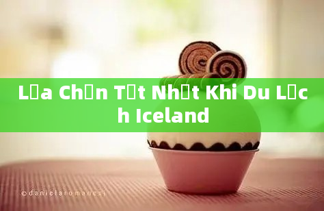 Lựa Chọn Tốt Nhất Khi Du Lịch Iceland