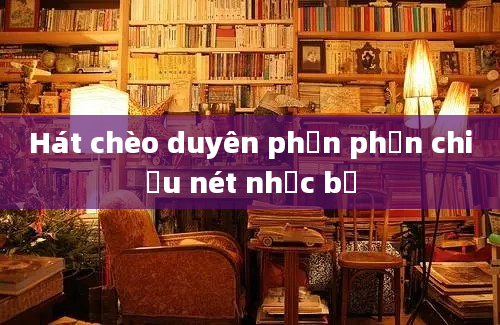 Hát chèo duyên phận phản chiếu nét nhạc bể