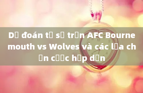 Dự đoán tỷ số trận AFC Bournemouth vs Wolves và các lựa chọn cược hấp dẫn