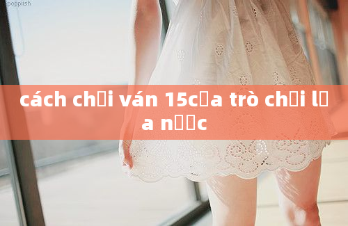 cách chơi ván 15của trò chơi lửa nước