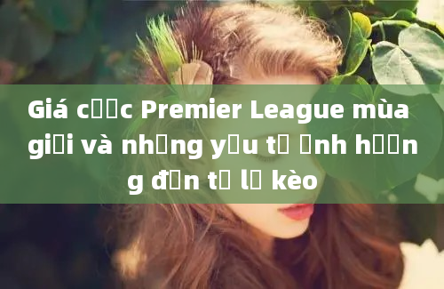 Giá cược Premier League mùa giải và những yếu tố ảnh hưởng đến tỷ lệ kèo