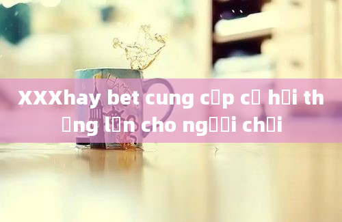 XXXhay bet cung cấp cơ hội thắng lớn cho người chơi