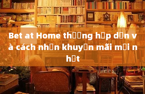 Bet at Home thưởng hấp dẫn và cách nhận khuyến mãi mới nhất