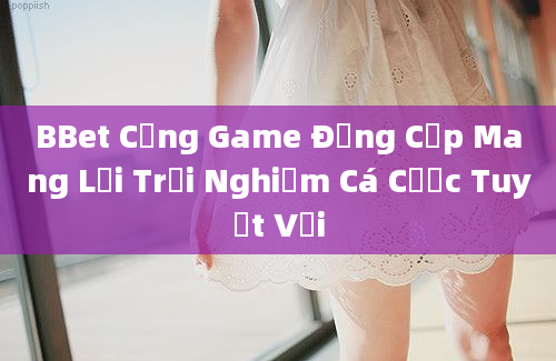 BBet Cổng Game Đẳng Cấp Mang Lại Trải Nghiệm Cá Cược Tuyệt Vời