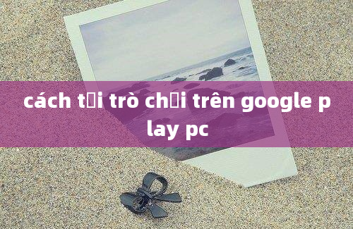 cách tải trò chơi trên google play pc